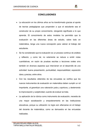 UNIVERSIDAD DE CUENCA
ROJAS ROJAS IRMA ALICIA
TAPIA MALLA NATALIA RAQUEL 162
CONCLUSIONES
 La educación en los últimos años se ha transformado gracias al aporte
de teorías pedagógicas que propenden a que el estudiante sea el
constructor de su propio conocimiento, otorgando significado a lo que
aprende. El conocimiento de estos modelos ha permitido que la
evaluación en las diferentes áreas de estudio, sobre todo en
matemática, tenga una nueva concepción para valorar el trabajo del
estudiante.
 Se ha considerado que la evaluación es un proceso continuo de análisis
y reflexión, y como tal, no solamente se reduce a emitir notas
cuantitativas, en razón de pruebas escritas o lecciones orales sino
también en diversos aspectos que intervienen en el desarrollo de una
actividad: buena presentación, puntualidad, responsabilidad, exposición
clara y precisa, entre otros.
 Con los resultados obtenidos de las encuestas se verifica que los
nuevos instrumentos de evaluación en matemática deben cumplir un rol
importante, al garantizar una valoración justa y oportuna, y desterrando
la improvisación y subjetividad, cuando de evaluar se trata.
 La aplicación de la rúbrica como instrumento de evaluación, necesita de
una mayor socialización y empoderamiento en las instituciones
educativas, porque su utilización no logra aún afianzarse en el trabajo
del docente de matemática, como se demuestra en las encuestas
realizadas.
 