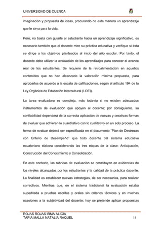 UNIVERSIDAD DE CUENCA
ROJAS ROJAS IRMA ALICIA
TAPIA MALLA NATALIA RAQUEL 18
imaginación y propuesta de ideas, procurando de esta manera un aprendizaje
que le sirva para la vida.
Pero, no basta con guiarle al estudiante hacia un aprendizaje significativo, es
necesario también que el docente mire su práctica educativa y verifique si ésta
se dirige a los objetivos planteados al inicio del año escolar. Por tanto, el
docente debe utilizar la evaluación de los aprendizajes para conocer el avance
real de los estudiantes. Se requiere de la retroalimentación en aquellos
contenidos que no han alcanzado la valoración mínima propuesta, para
aprobarlos de acuerdo a la escala de calificaciones, según el artículo 194 de la
Ley Orgánica de Educación Intercultural (LOEI).
La tarea evaluadora es compleja, más todavía si no existen adecuados
instrumentos de evaluación que apoyen al docente; por consiguiente, su
confiabilidad dependerá de la correcta aplicación de nuevas y creativas formas
de evaluar que adhieran lo cuantitativo con lo cualitativo en un solo proceso. La
forma de evaluar deberá ser especificada en el documento “Plan de Destrezas
con Criterio de Desempeño” que todo docente del sistema educativo
ecuatoriano elabora considerando las tres etapas de la clase: Anticipación,
Construcción del Conocimiento y Consolidación.
En este contexto, las rúbricas de evaluación se constituyen en evidencias de
los niveles alcanzados por los estudiantes y la calidad de la práctica docente.
La finalidad es establecer nuevas estrategias, de ser necesarias, para realizar
correctivos. Mientras que, en el sistema tradicional la evaluación estaba
supeditada a pruebas escritas y orales sin criterios técnicos y en muchas
ocasiones a la subjetividad del docente; hoy se pretende aplicar propuestas
 