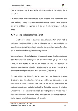 UNIVERSIDAD DE CUENCA
ROJAS ROJAS IRMA ALICIA
TAPIA MALLA NATALIA RAQUEL 22
para comprender que la educación está muy ligada al crecimiento de la
sociedad.
La educación es y será siempre uno de los aspectos más importantes para
toda sociedad y todos los procesos que la involucran deberán ser analizados
en forma periódica por expertos, a fin de que la misma tenga un sustento
válido.
1.1.1 Modelo pedagógico tradicional.
La educación formal en sus inicios estuvo fundamentada en un modelo
tradicional magistro-céntrico donde el estudiante era un mero receptor de
conocimientos, siendo la repetición mecánica de conceptos, fechas, fórmulas,
etc. el instrumento utilizado para enseñar y evaluar.
La memorización y la actitud pasiva del estudiante proporcionaban resultados
poco favorables que se reflejaban en las calificaciones, ya que “el fin que
perseguía esta escuela era el arte de disertar, es decir, la capacidad de
sostener una discusión brillante y concisa acerca de temas relativos a la
condición humana para provecho de la vida social” (Salguero 7).
En este sentido, la educación se concebía como una forma de enseñar
únicamente conocimientos, los mismos que debían ser asimilados por los
estudiantes de manera repetitiva o de memoria, y con actitudes enérgicas por
parte del docente para controlar la disciplina. Se trataba entonces de priorizar
una cantidad de saberes, diferenciando la condición jerárquica del docente y el
estudiante. Santillana en su libro “Curso para docentes, Modelos pedagógicos”
indica algunas características sobre esta escuela:
 