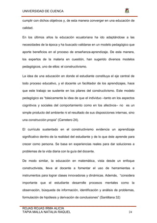 UNIVERSIDAD DE CUENCA
ROJAS ROJAS IRMA ALICIA
TAPIA MALLA NATALIA RAQUEL 24
cumplir con dichos objetivos y, de esta manera converger en una educación de
calidad.
En los últimos años la educación ecuatoriana ha ido adaptándose a las
necesidades de la época y ha buscado validarse en un modelo pedagógico que
aporte beneficios en el proceso de enseñanza-aprendizaje. De esta manera,
los expertos de la materia en cuestión, han sugerido diversos modelos
pedagógicos, uno de ellos: el constructivismo.
La idea de una educación en donde el estudiante constituya el eje central de
todo proceso educativo, y el docente un facilitador de los aprendizajes, hace
que este trabajo se sustente en los pilares del constructivismo. Este modelo
pedagógico es “básicamente la idea de que el individuo –tanto en los aspectos
cognitivos y sociales del comportamiento como en los afectivos– no es un
simple producto del ambiente ni el resultado de sus disposiciones internas, sino
una construcción propia” (Carretero 24).
El currículo sustentado en el constructivismo evidencia un aprendizaje
significativo dentro de la realidad del estudiante y de lo que éste aprende para
crecer como persona. Se basa en experiencias reales para dar soluciones a
problemas de la vida diaria con la guía del docente.
De modo similar, la educación en matemática, vista desde un enfoque
constructivista, lleva al docente a fomentar el uso de herramientas e
instrumentos para lograr clases innovadoras y dinámicas. Además, “considera
importante que el estudiante desarrolle procesos mentales como la
observación, búsqueda de información, identificación y análisis de problemas,
formulación de hipótesis y derivación de conclusiones” (Santillana 32)
 