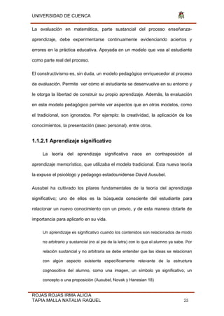 UNIVERSIDAD DE CUENCA
ROJAS ROJAS IRMA ALICIA
TAPIA MALLA NATALIA RAQUEL 25
La evaluación en matemática, parte sustancial del proceso enseñanza-
aprendizaje, debe experimentarse continuamente evidenciando aciertos y
errores en la práctica educativa. Apoyada en un modelo que vea al estudiante
como parte real del proceso.
El constructivismo es, sin duda, un modelo pedagógico enriquecedor al proceso
de evaluación. Permite ver cómo el estudiante se desenvuelve en su entorno y
le otorga la libertad de construir su propio aprendizaje. Además, la evaluación
en este modelo pedagógico permite ver aspectos que en otros modelos, como
el tradicional, son ignorados. Por ejemplo: la creatividad, la aplicación de los
conocimientos, la presentación (aseo personal), entre otros.
1.1.2.1 Aprendizaje significativo
La teoría del aprendizaje significativo nace en contraposición al
aprendizaje memorístico, que utilizaba el modelo tradicional. Esta nueva teoría
la expuso el psicólogo y pedagogo estadounidense David Ausubel.
Ausubel ha cultivado los pilares fundamentales de la teoría del aprendizaje
significativo; uno de ellos es la búsqueda consciente del estudiante para
relacionar un nuevo conocimiento con un previo, y de esta manera dotarle de
importancia para aplicarlo en su vida.
Un aprendizaje es significativo cuando los contenidos son relacionados de modo
no arbitrario y sustancial (no al pie de la letra) con lo que el alumno ya sabe. Por
relación sustancial y no arbitraria se debe entender que las ideas se relacionan
con algún aspecto existente específicamente relevante de la estructura
cognoscitiva del alumno, como una imagen, un símbolo ya significativo, un
concepto o una proposición (Ausubel, Novak y Hanesian 18)
 