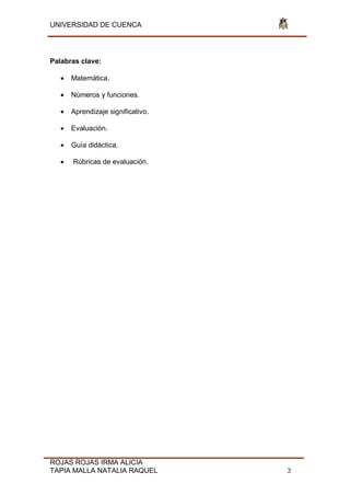 UNIVERSIDAD DE CUENCA
ROJAS ROJAS IRMA ALICIA
TAPIA MALLA NATALIA RAQUEL 3
Palabras clave:
 Matemática.
 Números y funciones.
 Aprendizaje significativo.
 Evaluación.
 Guía didáctica.
 Rúbricas de evaluación.
 