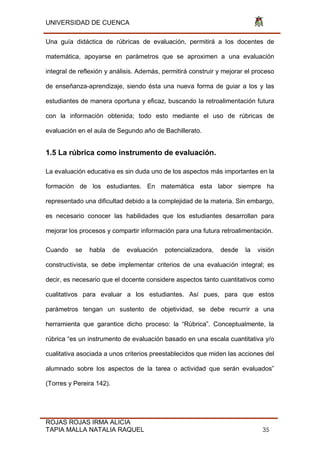 UNIVERSIDAD DE CUENCA
ROJAS ROJAS IRMA ALICIA
TAPIA MALLA NATALIA RAQUEL 35
Una guía didáctica de rúbricas de evaluación, permitirá a los docentes de
matemática, apoyarse en parámetros que se aproximen a una evaluación
integral de reflexión y análisis. Además, permitirá construir y mejorar el proceso
de enseñanza-aprendizaje, siendo ésta una nueva forma de guiar a los y las
estudiantes de manera oportuna y eficaz, buscando la retroalimentación futura
con la información obtenida; todo esto mediante el uso de rúbricas de
evaluación en el aula de Segundo año de Bachillerato.
1.5 La rúbrica como instrumento de evaluación.
La evaluación educativa es sin duda uno de los aspectos más importantes en la
formación de los estudiantes. En matemática esta labor siempre ha
representado una dificultad debido a la complejidad de la materia. Sin embargo,
es necesario conocer las habilidades que los estudiantes desarrollan para
mejorar los procesos y compartir información para una futura retroalimentación.
Cuando se habla de evaluación potencializadora, desde la visión
constructivista, se debe implementar criterios de una evaluación integral; es
decir, es necesario que el docente considere aspectos tanto cuantitativos como
cualitativos para evaluar a los estudiantes. Así pues, para que estos
parámetros tengan un sustento de objetividad, se debe recurrir a una
herramienta que garantice dicho proceso: la “Rúbrica”. Conceptualmente, la
rúbrica “es un instrumento de evaluación basado en una escala cuantitativa y/o
cualitativa asociada a unos criterios preestablecidos que miden las acciones del
alumnado sobre los aspectos de la tarea o actividad que serán evaluados”
(Torres y Pereira 142).
 