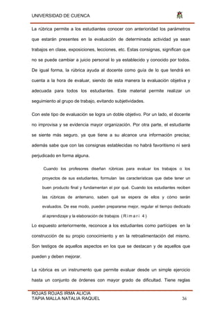 UNIVERSIDAD DE CUENCA
ROJAS ROJAS IRMA ALICIA
TAPIA MALLA NATALIA RAQUEL 36
La rúbrica permite a los estudiantes conocer con anterioridad los parámetros
que estarán presentes en la evaluación de determinada actividad ya sean
trabajos en clase, exposiciones, lecciones, etc. Estas consignas, significan que
no se puede cambiar a juicio personal lo ya establecido y conocido por todos.
De igual forma, la rúbrica ayuda al docente como guía de lo que tendrá en
cuenta a la hora de evaluar, siendo de esta manera la evaluación objetiva y
adecuada para todos los estudiantes. Este material permite realizar un
seguimiento al grupo de trabajo, evitando subjetividades.
Con este tipo de evaluación se logra un doble objetivo. Por un lado, el docente
no improvisa y se evidencia mayor organización. Por otra parte, el estudiante
se siente más seguro, ya que tiene a su alcance una información precisa;
además sabe que con las consignas establecidas no habrá favoritismo ni será
perjudicado en forma alguna.
Cuando los profesores diseñan rúbricas para evaluar los trabajos o los
proyectos de sus estudiantes, formulan las características que debe tener un
buen producto final y fundamentan el por qué. Cuando los estudiantes reciben
las rúbricas de antemano, saben qué se espera de ellos y cómo serán
evaluados. De ese modo, pueden prepararse mejor, regular el tiempo dedicado
al aprendizaje y la elaboración de trabajos ( R i m a r i 4 )
Lo expuesto anteriormente, reconoce a los estudiantes como partícipes en la
construcción de su propio conocimiento y en la retroalimentación del mismo.
Son testigos de aquellos aspectos en los que se destacan y de aquellos que
pueden y deben mejorar.
La rúbrica es un instrumento que permite evaluar desde un simple ejercicio
hasta un conjunto de órdenes con mayor grado de dificultad. Tiene reglas
 