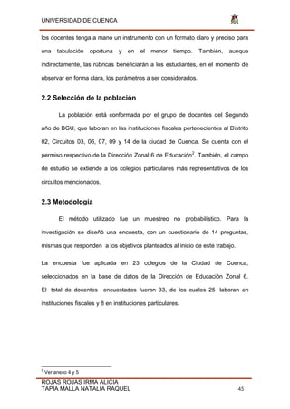 UNIVERSIDAD DE CUENCA
ROJAS ROJAS IRMA ALICIA
TAPIA MALLA NATALIA RAQUEL 45
los docentes tenga a mano un instrumento con un formato claro y preciso para
una tabulación oportuna y en el menor tiempo. También, aunque
indirectamente, las rúbricas beneficiarán a los estudiantes, en el momento de
observar en forma clara, los parámetros a ser considerados.
2.2 Selección de la población
La población está conformada por el grupo de docentes del Segundo
año de BGU, que laboran en las instituciones fiscales pertenecientes al Distrito
02, Circuitos 03, 06, 07, 09 y 14 de la ciudad de Cuenca. Se cuenta con el
permiso respectivo de la Dirección Zonal 6 de Educación2
. También, el campo
de estudio se extiende a los colegios particulares más representativos de los
circuitos mencionados.
2.3 Metodología
El método utilizado fue un muestreo no probabilístico. Para la
investigación se diseñó una encuesta, con un cuestionario de 14 preguntas,
mismas que responden a los objetivos planteados al inicio de este trabajo.
La encuesta fue aplicada en 23 colegios de la Ciudad de Cuenca,
seleccionados en la base de datos de la Dirección de Educación Zonal 6.
El total de docentes encuestados fueron 33, de los cuales 25 laboran en
instituciones fiscales y 8 en instituciones particulares.
2
Ver anexo 4 y 5
 