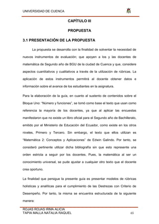 UNIVERSIDAD DE CUENCA
ROJAS ROJAS IRMA ALICIA
TAPIA MALLA NATALIA RAQUEL 65
CAPÍTULO III
PROPUESTA
3.1 PRESENTACIÓN DE LA PROPUESTA
La propuesta se desarrolla con la finalidad de solventar la necesidad de
nuevos instrumentos de evaluación; que apoyen a los y las docentes de
matemática de Segundo año de BGU de la ciudad de Cuenca y que, considere
aspectos cuantitativos y cualitativos a través de la utilización de rúbricas. La
aplicación de estos instrumentos permitirá al docente obtener datos e
información sobre el avance de los estudiantes en la asignatura.
Para la elaboración de la guía, en cuanto al sustento de contenidos sobre el
Bloque Uno: “Número y funciones”, se tomó como base el texto que usan como
referencia la mayoría de los docentes, ya que al aplicar las encuestas
manifestaron que no existe un libro oficial para el Segundo año de Bachillerato,
emitido por el Ministerio de Educación del Ecuador, como existe en los otros
niveles, Primero y Tercero. Sin embargo, el texto que ellos utilizan es
“Matemática 2: Conceptos y Aplicaciones” de Edwin Galindo. Por tanto, se
consideró pertinente utilizar dicha bibliografía sin que esto represente una
orden estricta a seguir por los docentes. Pues, la matemática al ser un
conocimiento universal, se pude ajustar a cualquier otro texto que el docente
crea oportuno.
La finalidad que persigue la presente guía es presentar modelos de rúbricas
holísticas y analíticas para el cumplimiento de las Destrezas con Criterio de
Desempeño. Por tanto, la misma se encuentra estructurada de la siguiente
manera:
 