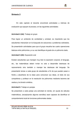 UNIVERSIDAD DE CUENCA
ROJAS ROJAS IRMA ALICIA
TAPIA MALLA NATALIA RAQUEL 85
Síntesis 2
En este capítulo el docente encontrará actividades y rúbricas de
evaluación que apoyen el proceso, en las siguientes actividades:
Actividad 4 (A4): Trabajo en grupo
Para lograr un ambiente de cordialidad y amistad, es importante que los
estudiantes interactúen en la búsqueda de soluciones a problemas solicitados.
Se presentarán actividades para que el grupo resuelva las cuatro operaciones
básicas entre polinomios y a su vez identifique el grado de un polinomio dado.
Actividad 5 (A5): Exposición oral
Existen estudiantes que manejan muy bien la expresión corporal, el lenguaje,
etc., las matemáticas deben invitar no solo a desarrollar destrezas de
razonamiento sino también a manejar las destrezas del lenguaje. Se
presentarán temas a cada grupo de estudiantes a fin de que puedan pasar a
frente y adueñarse de la clase para comunicar sus ideas, al resto de sus
compañeros y profesor en la resolución de polinomios mediante teorema del
residuo y la división sintética.
Actividad 6: Trabajo en parejas
Se presentará a cada pareja una actividad en donde, sin ayuda de cálculos
matemáticos, (exceptuando algunos sencillos) sean capaces de identificar el
comportamiento local de funciones polinomiales dadas.
 