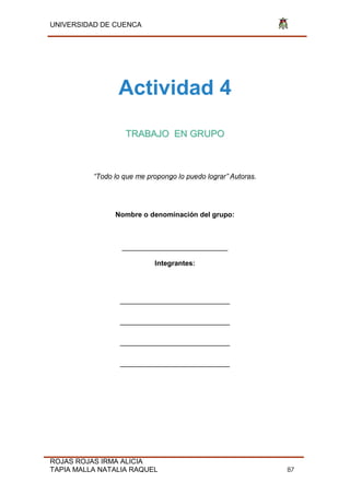 UNIVERSIDAD DE CUENCA
ROJAS ROJAS IRMA ALICIA
TAPIA MALLA NATALIA RAQUEL 87
Actividad 4
TRABAJO EN GRUPO
“Todo lo que me propongo lo puedo lograr” Autoras.
Nombre o denominación del grupo:
___________________________
Integrantes:
____________________________
____________________________
____________________________
____________________________
 