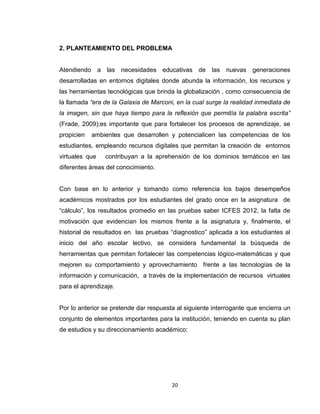 20
2. PLANTEAMIENTO DEL PROBLEMA
Atendiendo a las necesidades educativas de las nuevas generaciones
desarrolladas en entornos digitales donde abunda la información, los recursos y
las herramientas tecnológicas que brinda la globalización , como consecuencia de
la llamada “era de la Galaxia de Marconi, en la cual surge la realidad inmediata de
la imagen, sin que haya tiempo para la reflexión que permitía la palabra escrita”
(Frade, 2009);es importante que para fortalecer los procesos de aprendizaje, se
propicien ambientes que desarrollen y potencialicen las competencias de los
estudiantes, empleando recursos digitales que permitan la creación de entornos
virtuales que contribuyan a la aprehensión de los dominios temáticos en las
diferentes áreas del conocimiento.
Con base en lo anterior y tomando como referencia los bajos desempeños
académicos mostrados por los estudiantes del grado once en la asignatura de
“cálculo”, los resultados promedio en las pruebas saber ICFES 2012, la falta de
motivación que evidencian los mismos frente a la asignatura y, finalmente, el
historial de resultados en las pruebas “diagnostico” aplicada a los estudiantes al
inicio del año escolar lectivo, se considera fundamental la búsqueda de
herramientas que permitan fortalecer las competencias lógico-matemáticas y que
mejoren su comportamiento y aprovechamiento frente a las tecnologías de la
información y comunicación, a través de la implementación de recursos virtuales
para el aprendizaje.
Por lo anterior se pretende dar respuesta al siguiente interrogante que encierra un
conjunto de elementos importantes para la institución, teniendo en cuenta su plan
de estudios y su direccionamiento académico:
 