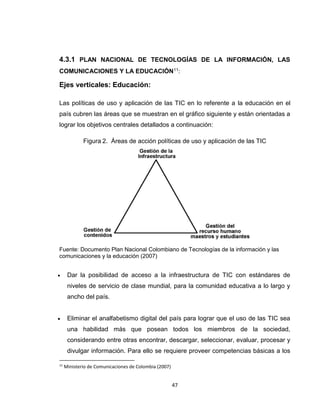 47
4.3.1 PLAN NACIONAL DE TECNOLOGÍAS DE LA INFORMACIÓN, LAS
COMUNICACIONES Y LA EDUCACIÓN11:
Ejes verticales: Educación:
Las políticas de uso y aplicación de las TIC en lo referente a la educación en el
país cubren las áreas que se muestran en el gráfico siguiente y están orientadas a
lograr los objetivos centrales detallados a continuación:
Figura 2. Áreas de acción políticas de uso y aplicación de las TIC
Fuente: Documento Plan Nacional Colombiano de Tecnologías de la información y las
comunicaciones y la educación (2007)
 Dar la posibilidad de acceso a la infraestructura de TIC con estándares de
niveles de servicio de clase mundial, para la comunidad educativa a lo largo y
ancho del país.
 Eliminar el analfabetismo digital del país para lograr que el uso de las TIC sea
una habilidad más que posean todos los miembros de la sociedad,
considerando entre otras encontrar, descargar, seleccionar, evaluar, procesar y
divulgar información. Para ello se requiere proveer competencias básicas a los
11
Ministerio de Comunicaciones de Colombia (2007)
 