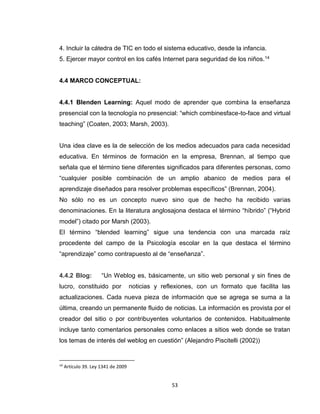 53
4. Incluir la cátedra de TIC en todo el sistema educativo, desde la infancia.
5. Ejercer mayor control en los cafés Internet para seguridad de los niños.14
4.4 MARCO CONCEPTUAL:
4.4.1 Blenden Learning: Aquel modo de aprender que combina la enseñanza
presencial con la tecnología no presencial: “which combinesface-to-face and virtual
teaching” (Coaten, 2003; Marsh, 2003).
Una idea clave es la de selección de los medios adecuados para cada necesidad
educativa. En términos de formación en la empresa, Brennan, al tiempo que
señala que el término tiene diferentes significados para diferentes personas, como
“cualquier posible combinación de un amplio abanico de medios para el
aprendizaje diseñados para resolver problemas específicos” (Brennan, 2004).
No sólo no es un concepto nuevo sino que de hecho ha recibido varias
denominaciones. En la literatura anglosajona destaca el término “híbrido” (“Hybrid
model”) citado por Marsh (2003).
El término “blended learning” sigue una tendencia con una marcada raíz
procedente del campo de la Psicología escolar en la que destaca el término
“aprendizaje” como contrapuesto al de “enseñanza”.
4.4.2 Blog: “Un Weblog es, básicamente, un sitio web personal y sin fines de
lucro, constituido por noticias y reflexiones, con un formato que facilita las
actualizaciones. Cada nueva pieza de información que se agrega se suma a la
última, creando un permanente fluido de noticias. La información es provista por el
creador del sitio o por contribuyentes voluntarios de contenidos. Habitualmente
incluye tanto comentarios personales como enlaces a sitios web donde se tratan
los temas de interés del weblog en cuestión” (Alejandro Piscitelli (2002))
14
Artículo 39. Ley 1341 de 2009
 