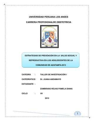 UNIVERSIDAD PERUANA LOS ANDES
CARRERA PROFESIONALDE OBSTETRICIA

ESTRATEGIAS DE PREVENCIÓN EN LA SALUD SEXUAL Y
REPRODUCTIVA EN LOS ADOLESCENTES DE LA
COMUNIDAD DE AZAPAMPA-2013

CATEDRA

:

CATEDRATICO:

TALLER DE INVESTIGACIÓN I
Dr. JUANA ANDAMAYO

ESTUDIANTE :
ZAMBRANO ROJAS PAMELA DIANA
CICLO

:

VII
2013

1

 