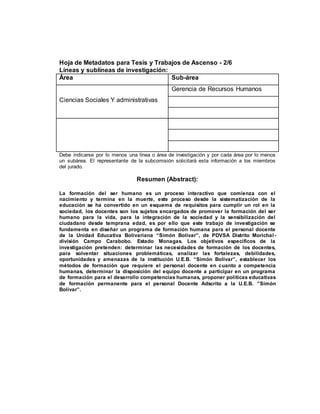 Hoja de Metadatos para Tesis y Trabajos de Ascenso - 2/6
Líneas y sublíneas de investigación:
Área Sub-área
Ciencias Sociales Y administrativas
Gerencia de Recursos Humanos
Debe indicarse por lo menos una línea o área de investigación y por cada área por lo menos
un subárea. El representante de la subcomisión solicitará esta información a los miembros
del jurado.
Resumen (Abstract):
La formación del ser humano es un proceso interactivo que comienza con el
nacimiento y termina en la muerte, este proceso desde la sistematización de la
educación se ha convertido en un esquema de requisitos para cumplir un rol en la
sociedad, los docentes son los sujetos encargados de promover la formación del ser
humano para la vida, para la integración de la sociedad y la sensibilización del
ciudadano desde temprana edad, es por ello que este trabajo de investigación se
fundamenta en diseñar un programa de formación humana para el personal docente
de la Unidad Educativa Bolivariana “Simón Bolívar”, de PDVSA Distrito Morichal -
división Campo Carabobo. Estado Monagas. Los objetivos específicos de la
investigación pretenden: determinar las necesidades de formación de los docentes,
para solventar situaciones problemáticas, analizar las fortalezas, debilidades,
oportunidades y amenazas de la institución U.E.B. “Simón Bolívar”, establecer los
métodos de formación que requiere el personal docente en cuanto a competencia
humanas, determinar la disposición del equipo docente a participar en un programa
de formación para el desarrollo competencias humanas, proponer políticas educativas
de formación permanente para el personal Docente Adscrito a la U.E.B. ”Simón
Bolívar”.
 