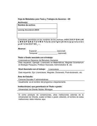 Hoja de Metadatos para Tesis y Trabajos de Ascenso - 4/6
Archivo(s):
Nombre de archivo
Leoraisy Amundarain.DOCX
Caracteres permitidos en los nombres de los archivos: A B C D E F G H I J K
L M N O P Q R S T U V W X Y Z a b c d e f g h i j k l m n o p q r s t u v w x
y z 0 1 2 3 4 5 6 7 8 9 _ - .
Alcance:
Espacial: __________________ (opcional)
Temporal: __________________ (opcional)
Título o Grado asociado con el trabajo:
Licenciada en Gerencia de Recursos Humanos
Dato requerido. Ejemplo: Licenciado en Matemáticas, Magister Scientiarium
en Biología Pesquera, Profesor Asociado, Administrativo III, etc
Nivel Asociado con el trabajo: Licenciatura
Dato requerido. Ejs: Licenciatura, Magister, Doctorado, Post-doctorado, etc.
Área de Estudio:
Ciencias Sociales Y administrativas
Usualmente es el nombre del programa o departamento.
Institución(es) que garantiza(n) el Título o grado:
Universidad de Oriente Núcleo Monagas
Si como producto de convenciones, otras instituciones además de la
Universidad de Oriente, avalan el título o grado obtenido, el nombre de estas
instituciones debe incluirse aquí.
 