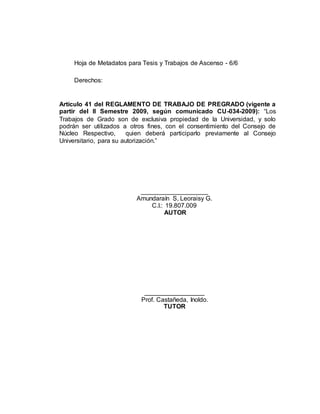 Hoja de Metadatos para Tesis y Trabajos de Ascenso - 6/6
Derechos:
Artículo 41 del REGLAMENTO DE TRABAJO DE PREGRADO (vigente a
partir del II Semestre 2009, según comunicado CU-034-2009): “Los
Trabajos de Grado son de exclusiva propiedad de la Universidad, y solo
podrán ser utilizados a otros fines, con el consentimiento del Consejo de
Núcleo Respectivo, quien deberá participarlo previamente al Consejo
Universitario, para su autorización.”
___________________
Amundaraín S, Leoraisy G.
C.I.: 19.807.009
AUTOR
_________________
Prof. Castañeda, Inoldo.
TUTOR
 