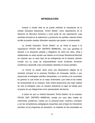 11
INTRODUCCIÓN
Aunque a simple vista no se puede entender la importancia de la
Unidad Educativa Bolivariana “Simón Bolívar” como dependencia de la
Gerencia de Recursos Humanos y como parte de una organización, cuya
actividad principal es la exploración y producción de petróleo, estando dentro
de ella se pueden analizar diferentes aspectos que ayudan a comprenderla.
La Unidad Educativa “Simón Bolívar” no se limita al apoyo a la
organización PDVSA E&P DISTRITO MORICHAL, sino que garantiza el
derecho a la educación gratuita y obligatoria de todos los niños, niñas y
adolescentes en edad escolar que habiten en el Campo Residencial Morichal
sin importar que no sean hijos de los trabajadores de la industria, también
cumple con su cuota de responsabilidad social brindando formación
académica y desarrollo a las comunidades aledañas al campo petrolero.
La misma no puede verse como una dependencia alejada de la
actividad principal de la empresa Petróleos de Venezuela, debido a que
proporciona al trabajador petrolero tranquilidad, a su familia y a la comunidad
en general, lo cual incide en un mejor rendimiento y por ende en los niveles
de productividad de la empresa. Esta unidad proporciona una mejor calidad
de vida al trabajador pues no requiere abandonar su lugar de trabajo para
ocuparse de sus obligaciones como representante del alumno.
A pesar de que La Unidad Educativa “Simón Bolívar” de la empresa
PDVSA E&P. DISTRITO MORICHAL cumple con unos altos niveles de
rendimiento académico, cuenta con un personal joven, dinámico, innovador
y con las competencias pedagógicas requeridas para el logro de indicadores
previstos en los programas de educación, no obstante se han presentado en
 