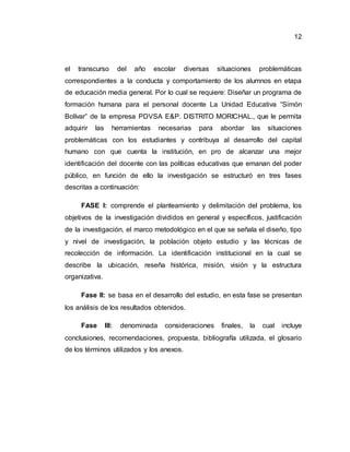 12
el transcurso del año escolar diversas situaciones problemáticas
correspondientes a la conducta y comportamiento de los alumnos en etapa
de educación media general. Por lo cual se requiere: Diseñar un programa de
formación humana para el personal docente La Unidad Educativa “Simón
Bolívar” de la empresa PDVSA E&P. DISTRITO MORICHAL., que le permita
adquirir las herramientas necesarias para abordar las situaciones
problemáticas con los estudiantes y contribuya al desarrollo del capital
humano con que cuenta la institución, en pro de alcanzar una mejor
identificación del docente con las políticas educativas que emanan del poder
público, en función de ello la investigación se estructuró en tres fases
descritas a continuación:
FASE I: comprende el planteamiento y delimitación del problema, los
objetivos de la investigación divididos en general y específicos, justificación
de la investigación, el marco metodológico en el que se señala el diseño, tipo
y nivel de investigación, la población objeto estudio y las técnicas de
recolección de información. La identificación institucional en la cual se
describe la ubicación, reseña histórica, misión, visión y la estructura
organizativa.
Fase II: se basa en el desarrollo del estudio, en esta fase se presentan
los análisis de los resultados obtenidos.
Fase III: denominada consideraciones finales, la cual incluye
conclusiones, recomendaciones, propuesta, bibliografía utilizada, el glosario
de los términos utilizados y los anexos.
 