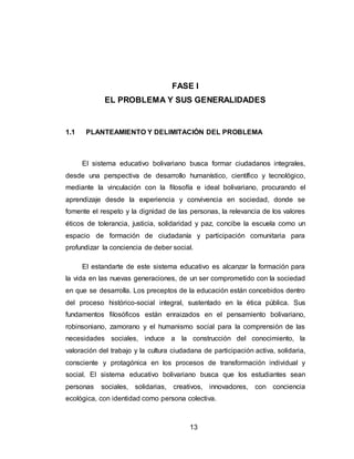 13
FASE I
EL PROBLEMA Y SUS GENERALIDADES
1.1 PLANTEAMIENTO Y DELIMITACIÓN DEL PROBLEMA
El sistema educativo bolivariano busca formar ciudadanos integrales,
desde una perspectiva de desarrollo humanístico, científico y tecnológico,
mediante la vinculación con la filosofía e ideal bolivariano, procurando el
aprendizaje desde la experiencia y convivencia en sociedad, donde se
fomente el respeto y la dignidad de las personas, la relevancia de los valores
éticos de tolerancia, justicia, solidaridad y paz, concibe la escuela como un
espacio de formación de ciudadanía y participación comunitaria para
profundizar la conciencia de deber social.
El estandarte de este sistema educativo es alcanzar la formación para
la vida en las nuevas generaciones, de un ser comprometido con la sociedad
en que se desarrolla. Los preceptos de la educación están concebidos dentro
del proceso histórico-social integral, sustentado en la ética pública. Sus
fundamentos filosóficos están enraizados en el pensamiento bolivariano,
robinsoniano, zamorano y el humanismo social para la comprensión de las
necesidades sociales, induce a la construcción del conocimiento, la
valoración del trabajo y la cultura ciudadana de participación activa, solidaria,
consciente y protagónica en los procesos de transformación individual y
social. El sistema educativo bolivariano busca que los estudiantes sean
personas sociales, solidarias, creativos, innovadores, con conciencia
ecológica, con identidad como persona colectiva.
 