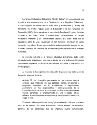 14
La Unidad Educativa Bolivariana “Simón Bolívar” en concordancia con
la política educativa emanada de la Constitución de la República Bolivariana,
la Ley Orgánica de Protección al Niño, Niña y Adolescente (LOPNA), del
Ministerio del Poder Popular para la Educación y la Ley Orgánica de
Educación (LOE), debe garantizar el ejercicio de la educación como derecho
humano a los niños, niñas y adolescentes pertenecientes al campo
residencial morichal y las comunidades vecinas. Su razón debe ser la
educación para la vida, revalorizar el ser humano, promover el sujeto
pensante, con valores firmes, procurando la realización total e integral del ser
humano, basando el proceso de aprendizaje principalmente en el enfoque
humanista.
El docente adscrito a la Unidad Educativo Bolivariano, debe estar
constantemente actualizado, bien sea a través de una política de formación
permanente propuesta por PDVSA para el área educativa, por la nación o a
modos propios.
Al respecto la ley orgánica de educación dispone en su título IV: de la
formación y carrera docente.
Artículo 36: La formación permanente es un proceso integral
continuo que mediante de sus políticas, planes, programas y
proyectos, coadyuva en la actualización y mejoramiento
permanente de los responsables y corresponsables de la
formación de ciudadanos y ciudadanas. La formación permanente
deberá garantizar el fortalecimiento de una sociedad crítica,
reflexiva y participativa en el desarrollo y transformación social que
exige el país.
En cuanto a las capacidades pedagógicas del equipo docente que hace
vida en la Unidad Educativa Bolivariana “Simón Bolívar” se evidencia,
dominio de los contenidos que se imparten, buena comunicación,
 