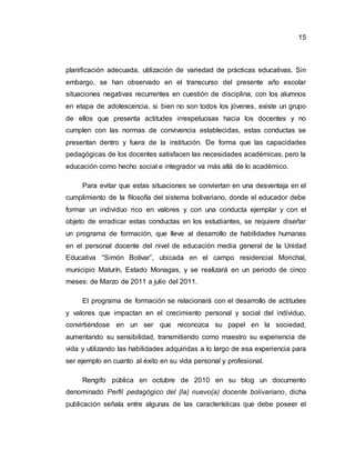 15
planificación adecuada, utilización de variedad de prácticas educativas. Sin
embargo, se han observado en el transcurso del presente año escolar
situaciones negativas recurrentes en cuestión de disciplina, con los alumnos
en etapa de adolescencia, si bien no son todos los jóvenes, existe un grupo
de ellos que presenta actitudes irrespetuosas hacia los docentes y no
cumplen con las normas de convivencia establecidas, estas conductas se
presentan dentro y fuera de la institución. De forma que las capacidades
pedagógicas de los docentes satisfacen las necesidades académicas, pero la
educación como hecho social e integrador va más allá de lo académico.
Para evitar que estas situaciones se conviertan en una desventaja en el
cumplimiento de la filosofía del sistema bolivariano, donde el educador debe
formar un individuo rico en valores y con una conducta ejemplar y con el
objeto de erradicar estas conductas en los estudiantes, se requiere diseñar
un programa de formación, que lleve al desarrollo de habilidades humanas
en el personal docente del nivel de educación media general de la Unidad
Educativa “Simón Bolívar”, ubicada en el campo residencial Morichal,
municipio Maturín, Estado Monagas, y se realizará en un periodo de cinco
meses: de Marzo de 2011 a julio del 2011.
El programa de formación se relacionará con el desarrollo de actitudes
y valores que impactan en el crecimiento personal y social del individuo,
convirtiéndose en un ser que reconozca su papel en la sociedad,
aumentando su sensibilidad, transmitiendo como maestro su experiencia de
vida y utilizando las habilidades adquiridas a lo largo de esa experiencia para
ser ejemplo en cuanto al éxito en su vida personal y profesional.
Rengifo pública en octubre de 2010 en su blog un documento
denominado Perfil pedagógico del (la) nuevo(a) docente bolivariano, dicha
publicación señala entre algunas de las características que debe poseer el
 