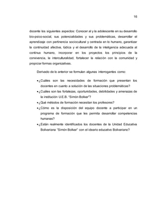 16
docente los siguientes aspectos: Conocer al y la adolescente en su desarrollo
bio-psico-social, sus potencialidades y sus problemáticas, desarrollar el
aprendizaje con pertinencia sociocultural y centrada en lo humano, garantizar
la continuidad afectiva, lúdica y el desarrollo de la inteligencia adecuada al
continuo humano, incorporar en los proyectos los principios de la
convivencia, la interculturalidad, fortalecer la relación con la comunidad y
propiciar formas organizativas.
Derivado de lo anterior se formulan algunas interrogantes como:
¿Cuáles son las necesidades de formación que presentan los
docentes en cuanto a solución de las situaciones problemáticas?
¿Cuáles son las fortalezas, oportunidades, debilidades y amenazas de
la institución U.E.B. “Simón Bolívar”?
¿Qué métodos de formación necesitan los profesores?
¿Cómo es la disposición del equipo docente a participar en un
programa de formación que les permita desarrollar competencias
humanas?
¿Están realmente identificados los docentes de la Unidad Educativa
Bolivariana “Simón Bolívar” con el ideario educativo Bolivariano?
 