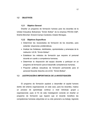 17
1.2 OBJETIVOS
1.2.1 Objetivo General
Diseñar un programa de formación humana para los docentes de la
Unidad Educativa Bolivariana “Simón Bolívar” de la empresa PDVSA E&P.
Distrito Morichal- División Campo Carabobo. Estado Monagas.
1.2.2 Objetivos Específicos
 Determinar las necesidades de formación de los docentes, para
solventar situaciones problemáticas.
 Analizar las fortalezas, debilidades, oportunidades y amenazas de la
institución U.E.B. “Simón Bolívar”.
 Establecer los métodos de formación que requiere el personal
docente en cuanto a competencia humanas.
 Determinar la disposición del equipo docente a participar en un
programa de formación para el desarrollo competencias humanas.
 Proponer políticas educativas de formación permanente para el
personal Docente Adscrito a la U.E.B. “Simón Bolívar”.
1.3 JUSTIFICACIÓN E IMPORTANCIA DE LA INVESTIGACIÓN
El programa de formación ayudará a desarrollar el capital humano
dentro del entorno organizacional, en este caso, para los docentes, implica
un proceso de aprendizaje continuo a nivel individual, grupal y
organizacional, pues el fin de esta investigación consiste en diseñar un
programa de formación que logrará que el docente transfiera las
competencias humanas adquiridas en su vida personal a su trabajo, logrando
 