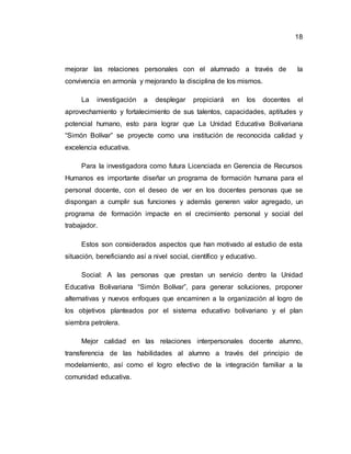 18
mejorar las relaciones personales con el alumnado a través de la
convivencia en armonía y mejorando la disciplina de los mismos.
La investigación a desplegar propiciará en los docentes el
aprovechamiento y fortalecimiento de sus talentos, capacidades, aptitudes y
potencial humano, esto para lograr que La Unidad Educativa Bolivariana
“Simón Bolívar” se proyecte como una institución de reconocida calidad y
excelencia educativa.
Para la investigadora como futura Licenciada en Gerencia de Recursos
Humanos es importante diseñar un programa de formación humana para el
personal docente, con el deseo de ver en los docentes personas que se
dispongan a cumplir sus funciones y además generen valor agregado, un
programa de formación impacte en el crecimiento personal y social del
trabajador.
Estos son considerados aspectos que han motivado al estudio de esta
situación, beneficiando así a nivel social, científico y educativo.
Social: A las personas que prestan un servicio dentro la Unidad
Educativa Bolivariana “Simón Bolívar”, para generar soluciones, proponer
alternativas y nuevos enfoques que encaminen a la organización al logro de
los objetivos planteados por el sistema educativo bolivariano y el plan
siembra petrolera.
Mejor calidad en las relaciones interpersonales docente alumno,
transferencia de las habilidades al alumno a través del principio de
modelamiento, así como el logro efectivo de la integración familiar a la
comunidad educativa.
 