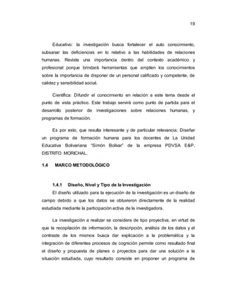 19
Educativo: la investigación busca fortalecer el auto conocimiento,
subsanar las deficiencias en lo relativo a las habilidades de relaciones
humanas. Reviste una importancia dentro del contexto académico y
profesional porque brindará herramientas que amplíen los conocimientos
sobre la importancia de disponer de un personal calificado y competente, de
calidez y sensibilidad social.
Científica: Difundir el conocimiento en relación a este tema desde el
punto de vista práctico. Este trabajo servirá como punto de partida para el
desarrollo posterior de investigaciones sobre relaciones humanas, y
programas de formación.
Es por esto, que resulta interesante y de particular relevancia; Diseñar
un programa de formación humana para los docentes de La Unidad
Educativa Bolivariana “Simón Bolívar” de la empresa PDVSA E&P.
DISTRITO MORICHAL.
1.4 MARCO METODOLÓGICO
1.4.1 Diseño, Nivel y Tipo de la Investigación
El diseño utilizado para la ejecución de la investigación es un diseño de
campo debido a que los datos se obtuvieron directamente de la realidad
estudiada mediante la participación activa de la investigadora.
La investigación a realizar se considera de tipo proyectiva, en virtud de
que la recopilación de información, la descripción, análisis de los datos y el
contraste de los mismos busca dar explicación a la problemática y la
integración de diferentes procesos de cognición permite como resultado final
el diseño y propuesta de planes o proyectos para dar una solución a la
situación estudiada, cuyo resultado consiste en proponer un programa de
 