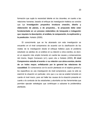 20
formación que supla la necesidad latente en los docentes, en cuanto a las
relaciones humanas, basado el enfoque de investigación holística se concibe
que La investigación proyectiva involucra creación, diseño y
elaboración de planes, o de proyectos… la propuesta debe estar
fundamentada en un proceso sistemático de búsqueda e indagación
que requiere la descripción, el análisis, la comparación, la explicación y
la predicción. Hurtado (2008).
El conocimiento que se ha alcanzado con esta investigación se
encuentra en el nivel comprensivo de acuerdo con la clasificación de los
niveles de la investigación desde el enfoque holístico pues el problema
estudiado se plantea de un análisis en su relación a otros eventos, es decir,
en un espectro más amplio tomando en cuenta las causas y consecuencias
del mismo. Según Camacaro (s.f.), quien cita a Hurtado (2000), El nivel
Comprensivo estudia el evento en su relación con otros eventos, dentro
de un holos mayor, enfatizando por lo general las relaciones de
causalidad. En consonancia con la acción planteada en el objetivo general y
los específicos es una investigación de nivel comprensivo, pues no sólo se
examinó la situación en particular, sino que a su vez se analizó tomando en
cuenta el nivel macro, para así hallar las causas de la situación presente en
cuanto a la conducta de los estudiantes y abordarla con las herramientas que
permitan ejecutar estrategias que contribuyan a subsanar la problemática
planteada.
 