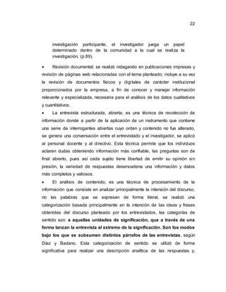 22
investigación participante, el investigador juega un papel
determinado dentro de la comunidad a la cual se realiza la
investigación. (p.89).
 Revisión documental; se realizó indagando en publicaciones impresas y
revisión de páginas web relacionadas con el tema planteado; incluye a su vez
la revisión de documentos físicos y digitales de carácter institucional
proporcionados por la empresa, a fin de conocer y manejar información
relevante y especializada, necesaria para el análisis de los datos cualitativos
y cuantitativos.
 La entrevista estructurada, abierta; es una técnica de recolección de
información donde a partir de la aplicación de un instrumento que contiene
una serie de interrogantes abiertas cuyo orden y contenido no fue alterado,
se genera una conversación entre el entrevistado y el investigador, se aplicó
al personal docente y al directivo. Esta técnica permite que los individuos
aclaren dudas obteniendo información más confiable, las preguntas son de
final abierto, pues así cada sujeto tiene libertad de emitir su opinión sin
presión, la variedad de respuestas desencadena una información y datos
más completos y valiosos.
 El análisis de contenido; es una técnica de procesamiento de la
información que consiste en analizar principalmente la intensión del discurso,
no las palabras que se expresan de forma literal, se realizó una
categorización basada principalmente en la intención de las ideas y frases
obtenidas del discurso planteado por los entrevistados, las categorías de
sentido son: a aquellas unidades de significación, que a través de una
forma lanzan la entrevista al extremo de la significación. Son los modos
bajo los que se subsumen distintos párrafos de las entrevistas, según
Díaz y Badano. Esta categorización de sentido se utilizó de forma
significativa para realizar una descripción analítica de las respuestas y,
 