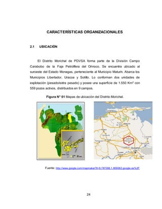 24
CARACTERÍSTICAS ORGANIZACIONALES
2.1 UBICACIÓN
El Distrito Morichal de PDVSA forma parte de la División Campo
Carabobo de la Faja Petrolífera del Orinoco. Se encuentra ubicado al
suroeste del Estado Monagas, perteneciente al Municipio Maturín. Abarca los
Municipios Libertador, Uracoa y Sotillo. Lo conforman dos unidades de
explotación (pesado/extra pesado) y posee una superficie de 1.550 Km2 con
559 pozos activos, distribuidos en 9 campos.
Figura N° 01 Mapas de ubicación del Distrito Morichal.
Fuente: http://www.google.com/mapmaker?ll=8.787368,1.809082.google.es%2F
 