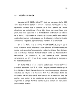26
2.2 RESEÑA HISTÓRICA
La actual U.E.B “SIMÓN BOLÍVAR”, abrió sus puertas en el año 1976,
como “Escuela Simón Bolívar” en el Campo Petrolero Morichal, situado al sur
del Estado Monagas, bajo la dirección de la Profa. Josefina de Carrera,
atendiendo una población de niños y niñas desde pre-escolar hasta sexto
grado. Los niños egresados de la “Simón Bolívar” continuaban sus estudios
en el “Instituto Privado Morichal”, una asociación civil que ofrecía escolaridad
desde séptimo grado hasta segundo año de educación media diversificada,
administrada por padres, representantes y miembros de la comunidad.
En el año 1991, pasó a ser U.E. “SIMÓN BOLÍVAR”, dirigida por la
Profa. Coromoto Millán, educando a una población estudiantil desde pre-
escolar hasta segundo año de educación media diversificada. Cabe destacar,
que en el Campo Petrolero Morichal también existía una Asociación Civil
denominada “Los Chiquiticos”, la cual funcionaba como guardería
conjuntamente con el I y II nivel de pre-escolar, para atender a los niños de
las madres trabajadoras.
En el año 2006, la unidad educativa recibe la denominación de Unidad
Educativa Bolivariana “SIMÓN BOLÍVAR”, dirigida para ese entonces por el
Prof. Humberto Rosal. Cumpliendo con los requisitos que exige esta nueva
estructura, se integró a la Asociación Civil “Los Chiquiticos” dentro del
subsistema de educación inicial. Este mismo año, la institución abrió sus
puertas para recibir a los estudiantes provenientes de comunidades
adyacentes al Campo Petrolero Morichal que no cuentan con instituciones
para proseguir estudios.
 