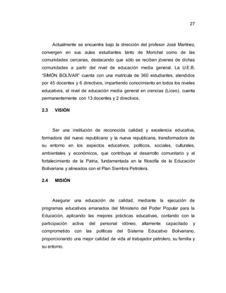 27
Actualmente se encuentra bajo la dirección del profesor José Martínez,
convergen en sus aulas estudiantes tanto de Morichal como de las
comunidades cercanas, destacando que sólo se reciben jóvenes de dichas
comunidades a partir del nivel de educación media general. La U.E.B.
“SIMÓN BOLÍVAR” cuenta con una matrícula de 360 estudiantes, atendidos
por 45 docentes y 6 directivos, impartiendo conocimiento en todos los niveles
educativos, el nivel de educación media general en ciencias (Liceo), cuenta
permanentemente con 13 docentes y 2 directivos.
2.3 VISIÓN
Ser una institución de reconocida calidad y excelencia educativa,
formadora del nuevo republicano y la nueva republicana, transformadora de
su entorno en los aspectos educativos, políticos, sociales, culturales,
ambientales y económicos, que contribuya al desarrollo comunitario y al
fortalecimiento de la Patria, fundamentada en la filosofía de la Educación
Bolivariana y alineados con el Plan Siembra Petrolera.
2.4 MISIÓN
Asegurar una educación de calidad, mediante la ejecución de
programas educativos emanados del Ministerio del Poder Popular para la
Educación, aplicando las mejores prácticas educativas, contando con la
participación activa del personal idóneo, altamente capacitado y
comprometido con las políticas del Sistema Educativo Bolivariano,
proporcionando una mejor calidad de vida al trabajador petrolero, su familia y
su entorno.
 