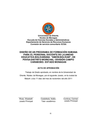 iii
Universidad de Oriente.
Núcleo de Monagas
Escuela de Ciencias Sociales y Administrativas
Departamento de Gerencia de Recursos Humanos
Comisión de servicio comunitario ECSA
DISEÑO DE UN PROGRAMA DE FORMACIÓN HUMANA
PARA EL PERSONAL DOCENTE DE LA UNIDAD
EDUCATIVA BOLIVARIANA “SIMÓN BOLÍVAR”, DE
PDVSA DISTRITO MORICHAL- DIVISIÓN CAMPO
CARABOBO. ESTADO MONAGAS
ACTA DE APROBACIÓN
Trabajo de Grado aprobado, en nombre de la Universidad de
Oriente, Núcleo de Monagas, por el siguiente Jurado, en la ciudad de
Maturín a los 11 días del mes de noviembre del año 2011
Rivas, Elizabeth
Jurado Principal
Castañeda, Inoldo.
Tutor académico
Cordova, Carmen
Jurado Principal
 