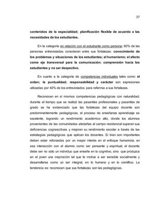 37
contenidos de la especialidad; planificación flexible de acuerdo a las
necesidades de los estudiantes.
En la categoría en relación con el estudiante como persona: 60% de las
personas entrevistadas consideran entre sus fortalezas: conocimiento de
los problemas y situaciones de los estudiantes; el humanismo; el afecto
como eje transversal para la comunicación; comprensión hacia los
estudiantes y no ser despectivo.
En cuanto a la categoría de competencias individuales tales como: el
orden; la puntualidad; responsabilidad y carácter son expresiones
utilizadas por 40% de los entrevistados para referirse a sus fortalezas.
Reconocen en sí mismos competencias pedagógicas con naturalidad;
durante el tiempo que se realizó las pasantías profesionales y pasantías de
grado se ha evidenciado que las fortalezas del equipo docente son
predominantemente pedagógicas, el proceso de enseñanza aprendizaje es
excelente, logrando un rendimiento académico alto, donde los alumnos
provenientes de las comunidades aledañas al campo residencial superan sus
deficiencias cognoscitivas y mejoran su rendimiento escolar a través de las
estrategias pedagógicas que aplican los docentes. Si bien son importantes
deben estar reforzadas por un mayor interés en el enfoque humanista, en
esa interacción con el alumno como ser pensante y espiritual, el docente
debe ser no sólo un individuo que enseñe en lo cognitivo, sino que produzca
en el joven una inspiración tal que le motive a ser sensible socialmente y
desarrollarse como un ser integral, en lo humano y en lo científico. La
tendencia es: reconocen que sus fortalezas son las pedagógicas.
 
