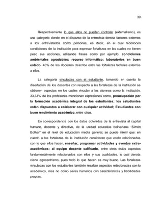 39
Respectivamente lo que ellos no pueden controlar (externalismo), es
una categoría donde en el discurso de la entrevista denota factores externos
a los entrevistados como personas, es decir, en el cual reconocen
condiciones de la institución para expresar fortalezas en las cuales no tienen
peso sus acciones, utilizando frases como por ejemplo: condiciones
ambientales agradables; recurso informático; laboratorios en buen
estado. 40% de los docentes describe entre las fortalezas factores externos
a ellos.
La categoría vinculadas con el estudiante, tomando en cuenta la
disertación de los docentes con respecto a las fortalezas de la institución se
obtienen aspectos en los cuales vinculan a los alumnos como la institución,
33,33% de los profesores mencionan expresiones como, preocupación por
la formación académica integral de los estudiantes; los estudiantes
están dispuestos a colaborar con cualquier actividad; Estudiantes con
buen rendimiento académico, entre otras.
En correspondencia con los datos obtenidos de la entrevista al capital
humano, docente y directivo, de la unidad educativa bolivariana “Simón
Bolívar” en el nivel de educación media general, se puede inferir que: en
cuanto a las fortalezas de la institución consideran que están relacionadas
con lo que ellos hacen, enseñar; programar actividades y eventos extra-
académicos; al equipo docente calificado, entre otros estos aspectos
fundamentalmente relacionados con ellos y sus cualidades, lo cual denota
cierto egocentrismo, pues todo lo que hacen es muy bueno. Las fortalezas
vinculadas con los estudiantes también resaltan aspectos relacionadas con lo
académico, mas no como seres humanos con características y habilidades
propias.
 