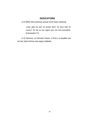 iv
DEDICATORIA
A mi DIOS todo poderoso porque es la mayor sabiduría
¿Hay algo de que se puede decir: he aquí esto es
nuevo? Ya fue en los siglos que nos han precedido.
Eclesiastés1:10
A mi hermano, mi hermana Yraisis, a Erick y a aquellos que
me han dado ánimos para seguir adelante.
 