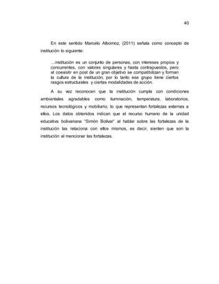 40
En este sentido Marcelo Albornoz, (2011) señala como concepto de
institución lo siguiente:
…institución es un conjunto de personas, con intereses propios y
concurrentes, con valores singulares y hasta contrapuestos, pero
al coexistir en post de un gran objetivo se compatibilizan y forman
la cultura de la institución, por lo tanto ese grupo tiene ciertos
rasgos estructurales y ciertas modalidades de acción.
A su vez reconocen que la institución cumple con condiciones
ambientales agradables como iluminación, temperatura, laboratorios,
recursos tecnológicos y mobiliario, lo que representan fortalezas externas a
ellos. Los datos obtenidos indican que el recurso humano de la unidad
educativa bolivariana “Simón Bolívar” al hablar sobre las fortalezas de la
institución las relaciona con ellos mismos, es decir, sienten que son la
institución al mencionar las fortalezas.
 