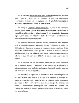42
En la categoría lo que ellos no pueden controlar (externalismo, locus de
control externo), 100% de los docentes y directivos mencionaron
observaciones relacionadas con aspectos como la planta física; espacios
deportivos y recreativos; déficit de presupuesto.
La categoría vinculadas con el estudiante, 66,66% de los profesores
admitieron que no se cumple a cabalidad el manual de convivencia; la
indisciplina; el irrespeto; nivel académico de los estudiantes de nuevo
ingreso, entre otros, son indicadores de las debilidades de la institución que
están relacionadas con los estudiantes.
La población estudiada considera que las debilidades están fuera de
ellos, la deficiente autocrítica expresada denota incapacidad de reconocer
debilidades en ellos como personas, al no asumir la responsabilidad de las
debilidades institucionales parece que no se sienten la institución sino que
sólo forman parte de ella, el locus de control de los docentes evidentemente
externo, ya que atribuyen las debilidades a factores que ellos no pueden
controlar.
En lo vinculado con los estudiantes, reconocen que existen problemas
con la disciplina pero no lo consideran su responsabilidad, no consideran la
falta de autoridad como un factor que influye en la disciplina de los alumnos,
ni la mencionan como una debilidad.
De acuerdo a lo expresado las debilidades de la institución provienen
en principalmente del entorno, y factores que docentes y directivos no
pueden controlar, así como aspectos sobre la conducta de los estudiantes,
los cuales no han podido controlar, suponiendo así que las fortalezas en
cuanto a competencias pedagógicas que poseen los docente son
insuficientes para hacer frente a las debilidades institucionales relacionadas
con los estudiantes.
 