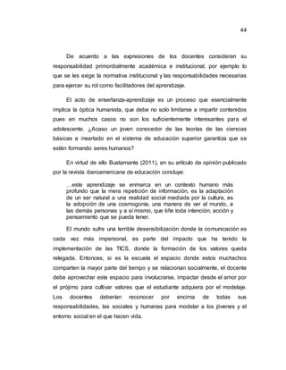 44
De acuerdo a las expresiones de los docentes consideran su
responsabilidad primordialmente académica e institucional, por ejemplo lo
que se les exige la normativa institucional y las responsabilidades necesarias
para ejercer su rol como facilitadores del aprendizaje.
El acto de enseñanza-aprendizaje es un proceso que esencialmente
implica la óptica humanista, que debe no solo limitarse a impartir contenidos
pues en muchos casos no son los suficientemente interesantes para el
adolescente. ¿Acaso un joven conocedor de las teorías de las ciencias
básicas e insertado en el sistema de educación superior garantiza que se
estén formando seres humanos?
En virtud de ello Bustamante (2011), en su artículo de opinión publicado
por la revista iberoamericana de educación concluye:
…este aprendizaje se enmarca en un contexto humano más
profundo que la mera repetición de información, es la adaptación
de un ser natural a una realidad social mediada por la cultura, es
la adopción de una cosmogonía, una manera de ver al mundo, a
las demás personas y a sí mismo, que tiñe toda intención, acción y
pensamiento que se pueda tener.
El mundo sufre una terrible desensibilización donde la comunicación es
cada vez más impersonal, es parte del impacto que ha tenido la
implementación de las TICS, donde la formación de los valores queda
relegada. Entonces, si es la escuela el espacio donde estos muchachos
comparten la mayor parte del tiempo y se relacionan socialmente, el docente
debe aprovechar este espacio para involucrarse, impactar desde el amor por
el prójimo para cultivar valores que el estudiante adquiera por el modelaje.
Los docentes deberían reconocer por encima de todas sus
responsabilidades, las sociales y humanas para modelar a los jóvenes y el
entorno social en el que hacen vida.
 