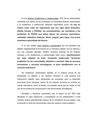 46
En los factores académicos e institucionales, 20% de los entrevistados
manifiesta que dentro de las amenazas se encuentran factores relacionados
a lo académico e institucional, utilizando argumentos como: no hay un
criterio único entre los organismos que nos rigen (Zona Educativa,
Distrito Escolar y PDVSA); los procedimientos, las normativas y los
problemas de PDVSA que deben atacar; los recursos económicos,
materiales didácticos (balones, libros, juegos) para lograr una buena
enseñanza aprendizaje del alumno.
A su vez existen otros factores considerados por los docentes que
influyen negativamente la formación de un individuo integral, rico en valores y
con una conducta ejemplar, 46,66% reconoce además de los factores
humanos y los académicos e institucionales otros como: desinformación
por estar alejados de todo; transporte inadecuado; formación
académica de las comunidades aledañas a morichal; falta de recursos
económicos y recursos tecnológicos; la poca identificación con el
currículo bolivariano.
Se evidencian necesidades latentes en el entorno social de los
estudiantes en relación a los factores humanos lo cual requiere una
intervención urgente, pues representan las amenazas para su desarrollo
emocional como personas, dentro de los factores humanos se tomaron en
cuenta indicadores como la familia y el contexto social que los rodea, el mal
uso de los medios de comunicación y las herramientas tecnológicas.
Docentes y directivos concuerdan que el abuso de las TICS está
afectando la sana interacción y socialización de los adolescentes a nivel
mundial, porque generalmente carecen de la orientación de sus padres, mas
el docente no tiene las herramientas para dar solución a este problema.
 