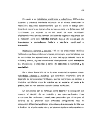 49
En cuanto a las Habilidades académicas y pedagógicas, 100% de los
docentes y directivos manifiesta reconocer en sí mismos condiciones o
habilidades adquiridas académicamente que les facilita el trabajo como
docente al momento de instruir a los alumnos en cada una de las áreas del
conocimiento que imparten. A su vez dentro de estas habilidades
encontramos otras que les permiten satisfacer las exigencias requeridas por
la institución, como son: habilidad manual; manejo de tecnologías de
información y computación; lectura y escritura; creatividad e
innovación.
Habilidades humanas y sociales, 40% de los entrevistados identifica
habilidades que les permiten comunicarse, comprender y compenetrarse con
los estudiantes, los representantes y el resto del equipo docente desde lo
humano y emotivo, algunas son descritas con expresiones como: manejo de
las emociones; el modelaje a través de acciones; la humildad y la
asertividad.
De la misma forma 40% de los docentes entrevistados expresan poseer
Habilidades artísticas y deportivas que consideran importantes para el
desarrollo de competencias individuales, que los han formado en carácter y
disciplina, actividades como la práctica de un deporte, el canto y la
pintura, tales les han ayudado a adquirir valores individuales.
En consonancia con las fortalezas como docente y la concepción con
respecto al ejercicio de su profesión y sus responsabilidades como
educadores, las habilidades y condiciones personales que utilizan para el
ejercicio de su profesión están enfocadas principalmente hacia lo
pedagógico. Utilizar las habilidades adquiridas en la experiencia de vida con
la finalidad de abordar contenidos y así alcanzar objetivos en lo cognitivo es
 
