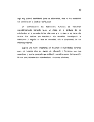 50
algo muy positivo estimulante para los estudiantes, mas no va a satisfacer
sus carencias en lo afectivo y conductual.
En contraposición las habilidades humanas se transmiten
espontáneamente logrando hacer un efecto en la conducta de los
estudiantes, en la armonía de las relaciones y la convivencia se hace más
amena. Los jóvenes van moldeando sus actitudes, disminuyendo la
indisciplina y mejoran su vida en sociedad, con el compromiso de ser
mejores personas.
Sugiere una mayor importancia el desarrollo de habilidades humanas
pues en nuestros días los niveles de educación y formación son muy
accesibles lo que ha generado una población con altos grados de instrucción
técnica pero carentes de comportamiento ciudadano y humano.
 