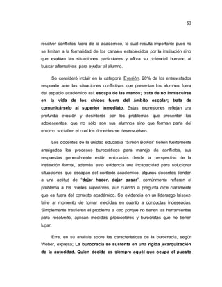 53
resolver conflictos fuera de lo académico, lo cual resulta importante pues no
se limitan a la formalidad de los canales establecidos por la institución sino
que evalúan las situaciones particulares y aflora su potencial humano al
buscar alternativas para ayudar al alumno.
Se consideró incluir en la categoría Evasión, 20% de los entrevistados
responde ante las situaciones conflictivas que presentan los alumnos fuera
del espacio académico así: escapa de las manos; trata de no inmiscuirse
en la vida de los chicos fuera del ámbito escolar; trata de
comunicárselo al superior inmediato. Estas expresiones reflejan una
profunda evasión y desinterés por los problemas que presentan los
adolescentes, que no sólo son sus alumnos sino que forman parte del
entorno social en el cual los docentes se desenvuelven.
Los docentes de la unidad educativa “Simón Bolívar” tienen fuertemente
arraigados los procesos burocráticos para manejo de conflictos, sus
respuestas generalmente están enfocadas desde la perspectiva de la
institución formal, además esto evidencia una incapacidad para solucionar
situaciones que escapan del contexto académico, algunos docentes tienden
a una actitud de “dejar hacer, dejar pasar”, comúnmente refieren el
problema a los niveles superiores, aun cuando la pregunta dice claramente
que es fuera del contexto académico. Se evidencia en un liderazgo laissez-
faire al momento de tomar medidas en cuanto a conductas indeseadas.
Simplemente trasfieren el problema a otro porque no tienen las herramientas
para resolverlo, aplican medidas protocolares y burócratas que no tienen
lugar.
Erra, en su análisis sobre las características de la burocracia, según
Weber, expresa; La burocracia se sustenta en una rígida jerarquización
de la autoridad. Quien decide es siempre aquél que ocupa el puesto
 