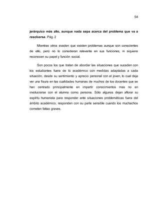 54
jerárquico más alto, aunque nada sepa acerca del problema que va a
resolverse. Pág. 2
Mientras otros evaden que existen problemas aunque son conscientes
de ello, pero no lo consideran relevante en sus funciones, ni siquiera
reconocen su papel y función social.
Son pocos los que tratan de abordar las situaciones que suceden con
los estudiantes fuera de lo académico con medidas adaptadas a cada
situación, desde su sentimiento y aprecio personal con el joven, lo cual deja
ver una fisura en las cualidades humanas de muchos de los docentes que se
han centrado principalmente en impartir conocimientos mas no en
involucrarse con el alumno como persona. Sólo algunos dejan aflorar su
espíritu humanista para responder ante situaciones problemáticas fuera del
ámbito académico, responden con su parte sensible cuando los muchachos
cometen faltas graves.
 