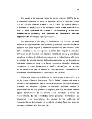 56
En cuanto a la categoría locus de control externo, 46,66% de los
entrevistados opinó que los aspectos que debe mejorar la institución no tiene
que ver con ellos, sino con lo externo, que el objetivo del sistema educativo
bolivariano se podría lograr si la institución tuviese: mejor comunicación
con la zona educativa en cuanto a planificación y actividades;
infraestructura unificada; más personal en orientación, personal
especializado. (Psicólogos o psicopedagogos).
Las respuestas a esta pregunta comprueban que la institución debe
fortalecer su capital humano, pues docentes y directivos coinciden en que los
aspectos que debe mejorar la institución dependen de ellos mismos, como
seres humanos, a su vez exponen opciones para mejorar la institución
enfocadas en el desarrollo del potencial humano, la calidez y sensibilidad
social que involucre al estudiante como parte de la institución y no sólo como
un receptor del servicio, algunas de las ideas aportadas por los docentes son
realmente interesantes para lograr formar ciudadanos integrales, desde una
perspectiva de desarrollo humanístico, científico y tecnológico, esto a través
de la identificación con la filosofía e ideal bolivariano, prevaleciendo el
aprendizaje desde la experiencia y convivencia en sociedad.
Contar con un programa de formación humana para el personal docente
de la Unidad Educativa Bolivariana “Simón Bolívar” representaría para la
institución una oportunidad que le permitirá desarrollar su capital humano y
potenciar sus fortalezas, logrando un verdadero desarrollo integral del
adolescente que no sólo quede en lo cognitivo, sino que trascienda a ser un
agente transformador de su entorno social inmediato, a través del
reconocimiento de las debilidades como personas, internalizando las
situaciones y no externalizando las causas de los problemas, así
reconociendo que la institución no es sólo la estructura física sino todas las
personas que hacen vida dentro de ella.
 