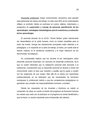58
Desarrollo profesional incluye conocimientos necesarios para ejecutar
adecuadamente las tareas del trabajo, en este caso 80% de los entrevistados
reflejan un profundo interés en participar en cursos, talleres, diplomados, y
postgrados de supervisión y manejo de personal, planificación de los
aprendizajes; estrategias metodológicas para la enseñanza y evaluación
de los aprendizajes.
El personal docente de la U.E.B. “Simón Bolívar” gritan internamente
ser desarrollados en la parte humana, como en niveles inaudibles para el
resto del mundo. Aunque las disertaciones principales están referidas a lo
pedagógico, a lo requerido en su área de trabajo, en tanto y en cuanto esto le
reporte mejoras en la excelencia académica y la mejor utilización de las
herramientas tecnológicas.
Es considerable explicar que los docente al ser interrogados sobre
desarrollo personal responden con opciones de desarrollo profesional, de lo
que se puede interpretar que su realización personal está asociada a lo
profesional, considerando que su desarrollo personal se alcanza a través del
conocimiento sobre el área que imparten y aquello que le ayude a cumplir
con las exigencias de sus cargos. Más allá de su deseo por capacitarse
profesionalmente se ha detectado que las necesidades de formación
sobrepasan lo profesional, debido a que las competencias pedagógicas no
garantizan que cumplan las responsabilidades humanas y sociales.
Desde las respuestas de los docentes y directivos se realizó un
compendio de ideas en cuanto al diseño del programa de formación humana
de manera que cada uno al participar en el programa se sienta identificado y
que ha hecho un aporte importante para el desarrollo del colectivo.
 