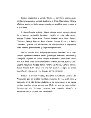 vi
Gracias especiales a Mariela García por permitirme acompañarla,
brindarme hospedaje y amistad. Igualmente a Chela, Maximiliano, Adriana
y Fátima: gracias por todos esos momentos compartidos, son un escape a
la monotonía.
A mis profesores, amigos y futuros colegas, son un ejemplo a seguir
de constancia, dedicación, humildad y pasión por esta bella carrera;
Marulys Córdoba, Ceres Alcalá, Eugenia Astudillo, Marta Pérez, Ricardo
Güaimare, George Martínez, Iliada Cazorla, Carmen Eloisa y a Inoldo
Castañeda, gracias por transmitirme sus conocimientos y prepararme
como persona, primeramente, y luego como profesional.
Gracias también a mis amigos y compañeros de estudio. En el futuro
cercano lograremos nuestras metas, gracias por ayudarme, enseñarme y
corregirme, bajarnos los humos siempre es necesario y brindarnos cariño
más aún, entre estos puedo mencionar a Dulvelis, Roselis, Eyleen, Enza,
Dayana, Yacumani, Marcos, Irailen, Nakary, Luz Marina, Lisnelia, Jénova,
Johan, Aimara. Entre tantos que me han ayudado a lograr los éxitos
obtenidos en esta carrera y me disculpo por no mencionar.
Gracias a Leonor Salazar, Eliavelina Amundaraín, Zoraida de
Amundaraín por ser grades maestras, muestras de ética profesional y
trascender en la vida de los estudiantes y las comunidades a las cuales
prestan servicios, porque aunque sea difícil y en algunos casos existan
decepciones, son docentes humanas ante cualquier situación e
inspiración para el logro de esta investigación.
 