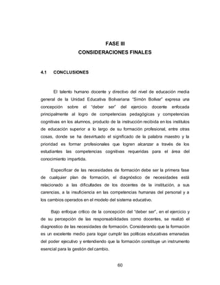 60
FASE III
CONSIDERACIONES FINALES
4.1 CONCLUSIONES
El talento humano docente y directivo del nivel de educación media
general de la Unidad Educativa Bolivariana “Simón Bolívar” expresa una
concepción sobre el “deber ser” del ejercicio docente enfocada
principalmente al logro de competencias pedagógicas y competencias
cognitivas en los alumnos, producto de la instrucción recibida en los institutos
de educación superior a lo largo de su formación profesional, entre otras
cosas, donde se ha desvirtuado el significado de la palabra maestro y la
prioridad es formar profesionales que logren alcanzar a través de los
estudiantes las competencias cognitivas requeridas para el área del
conocimiento impartida.
Especificar de las necesidades de formación debe ser la primera fase
de cualquier plan de formación, el diagnóstico de necesidades está
relacionado a las dificultades de los docentes de la institución, a sus
carencias, a la insuficiencia en las competencias humanas del personal y a
los cambios operados en el modelo del sistema educativo.
Bajo enfoque crítico de la concepción del “deber ser”, en el ejercicio y
de su percepción de las responsabilidades como docentes, se realizó el
diagnostico de las necesidades de formación. Considerando que la formación
es un excelente medio para logar cumplir las políticas educativas emanadas
del poder ejecutivo y entendiendo que la formación constituye un instrumento
esencial para la gestión del cambio.
 