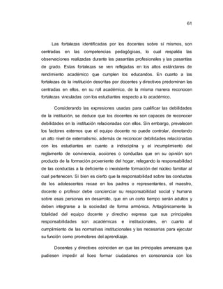 61
Las fortalezas identificadas por los docentes sobre sí mismos, son
centradas en las competencias pedagógicas, lo cual respalda las
observaciones realizadas durante las pasantías profesionales y las pasantías
de grado. Estas fortalezas se ven reflejadas en los altos estándares de
rendimiento académico que cumplen los educandos. En cuanto a las
fortalezas de la institución descritas por docentes y directivos predominan las
centradas en ellos, en su roll académico, de la misma manera reconocen
fortalezas vinculadas con los estudiantes respecto a lo académico.
Considerando las expresiones usadas para cualificar las debilidades
de la institución, se deduce que los docentes no son capaces de reconocer
debilidades en la institución relacionadas con ellos. Sin embargo, prevalecen
los factores externos que el equipo docente no puede controlar, denotando
un alto nivel de externalismo, además de reconocer debilidades relacionadas
con los estudiantes en cuanto a indisciplina y el incumplimiento del
reglamento de convivencia, acciones o conductas que en su opinión son
producto de la formación proveniente del hogar, relegando la responsabilidad
de las conductas a la deficiente o inexistente formación del núcleo familiar al
cual pertenecen. Si bien es cierto que la responsabilidad sobre las conductas
de los adolescentes recae en los padres o representantes, el maestro,
docente o profesor debe concienciar su responsabilidad social y humana
sobre esas personas en desarrollo, que en un corto tiempo serán adultos y
deben integrarse a la sociedad de forma armónica. Antagónicamente la
totalidad del equipo docente y directivo expresa que sus principales
responsabilidades son académicas e institucionales, en cuanto al
cumplimiento de las normativas institucionales y las necesarias para ejecutar
su función como promotores del aprendizaje.
Docentes y directivos coinciden en que las principales amenazas que
pudiesen impedir al liceo formar ciudadanos en consonancia con los
 